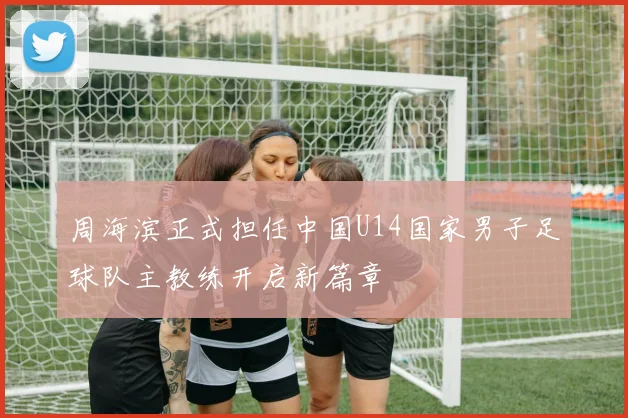 周海滨正式担任中国U14国家男子足球队主教练开启新篇章