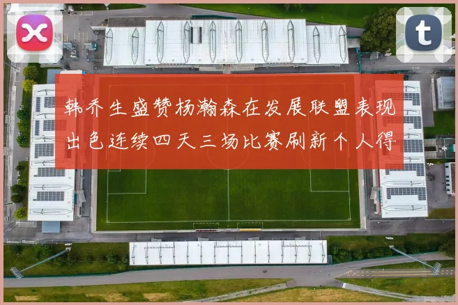 韩乔生盛赞杨瀚森在发展联盟表现出色连续四天三场比赛刷新个人得分与篮板纪录