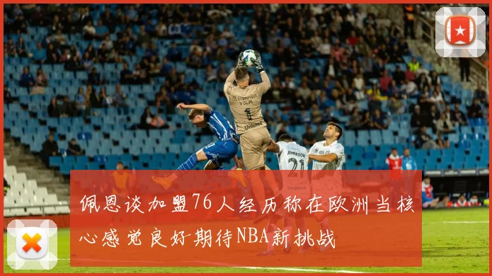 佩恩谈加盟76人经历称在欧洲当核心感觉良好期待NBA新挑战