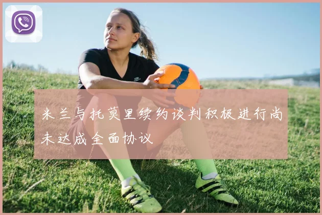 米兰与托莫里续约谈判积极进行尚未达成全面协议