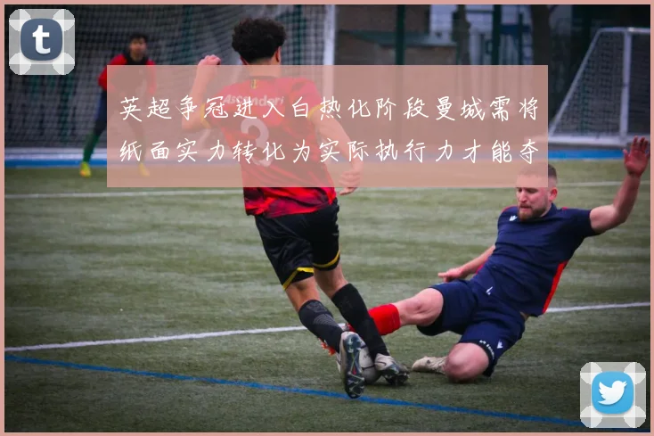英超争冠进入白热化阶段曼城需将纸面实力转化为实际执行力才能夺冠