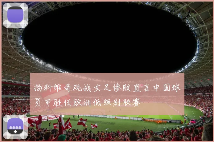 扬科维奇观战女足惨败直言中国球员可胜任欧洲低级别联赛