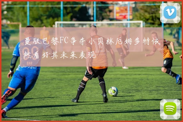 曼联巴黎FC争夺小贝林厄姆多特依然看好其未来表现