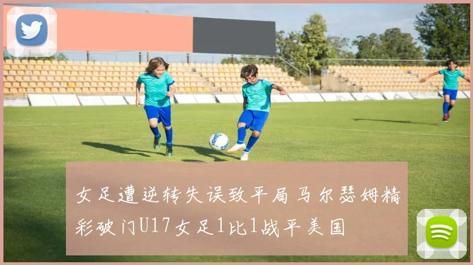 女足遭逆转失误致平局马尔瑟姆精彩破门U17女足1比1战平美国