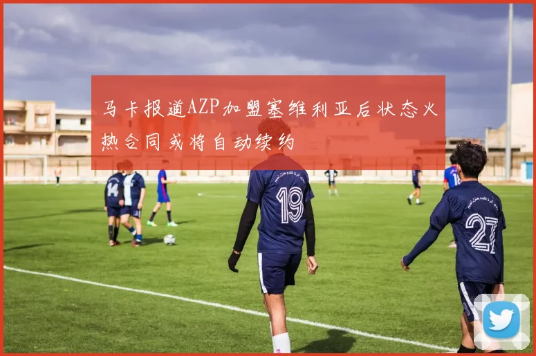 马卡报道AZP加盟塞维利亚后状态火热合同或将自动续约