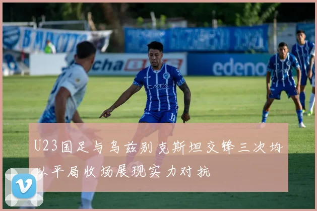 U23国足与乌兹别克斯坦交锋三次均以平局收场展现实力对抗