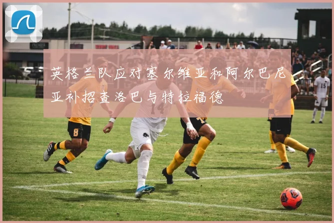 英格兰队应对塞尔维亚和阿尔巴尼亚补招查洛巴与特拉福德