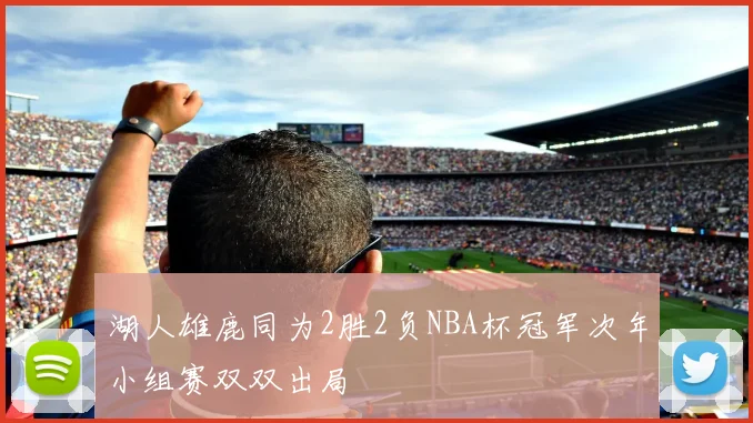 湖人雄鹿同为2胜2负NBA杯冠军次年小组赛双双出局
