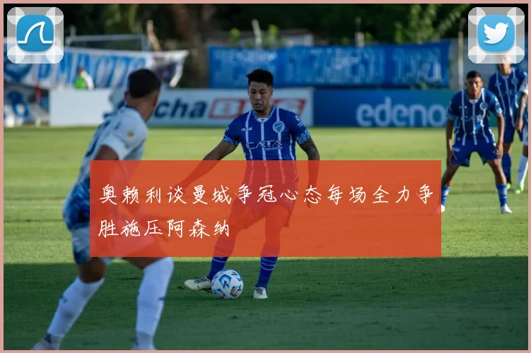 奥赖利谈曼城争冠心态每场全力争胜施压阿森纳