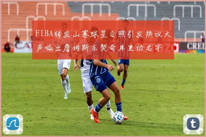 FIBA转发山寨球星合照引发热议大声喊出詹姆斯东契奇库里的名字