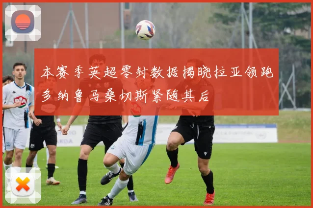 本赛季英超零封数据揭晓拉亚领跑多纳鲁马桑切斯紧随其后