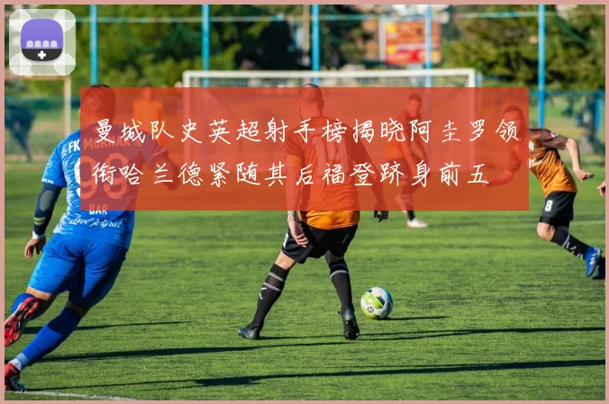 曼城队史英超射手榜揭晓阿圭罗领衔哈兰德紧随其后福登跻身前五