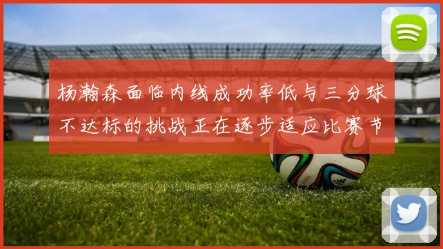 杨瀚森面临内线成功率低与三分球不达标的挑战正在逐步适应比赛节奏