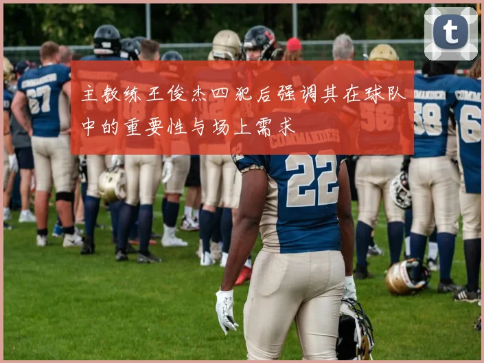 主教练王俊杰四犯后强调其在球队中的重要性与场上需求