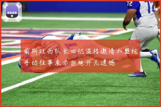 前斯旺西队长回忆温格邀请加盟枪手的往事表示拒绝并无遗憾