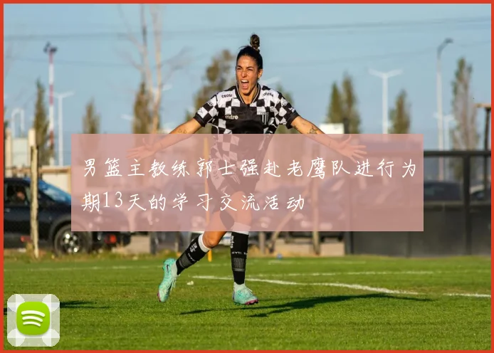 男篮主教练郭士强赴老鹰队进行为期13天的学习交流活动