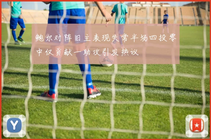 鲍尔对阵旧主表现失常半场四投零中仅贡献一助攻引发热议