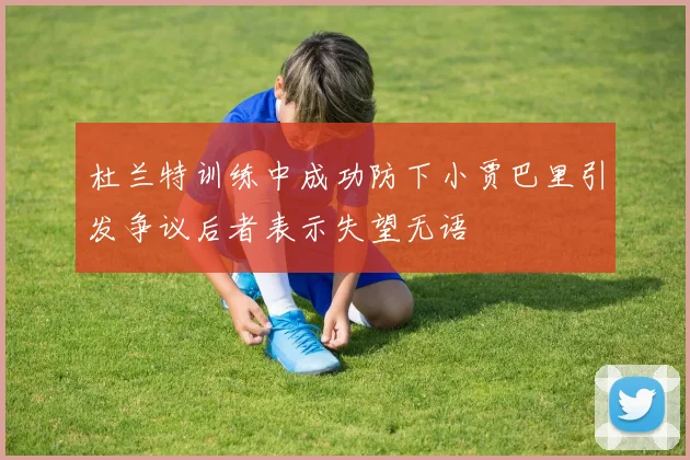 杜兰特训练中成功防下小贾巴里引发争议后者表示失望无语